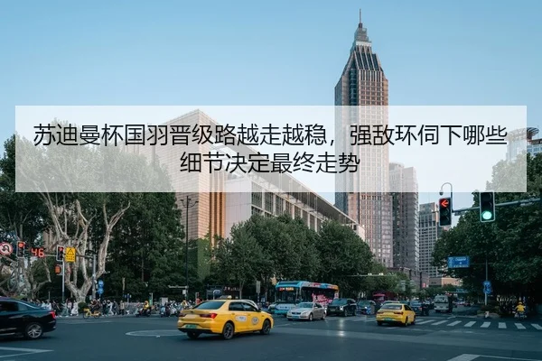 苏迪曼杯国羽晋级路越走越稳，强敌环伺下哪些细节决定最终走势